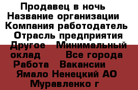 Продавец в ночь › Название организации ­ Компания-работодатель › Отрасль предприятия ­ Другое › Минимальный оклад ­ 1 - Все города Работа » Вакансии   . Ямало-Ненецкий АО,Муравленко г.